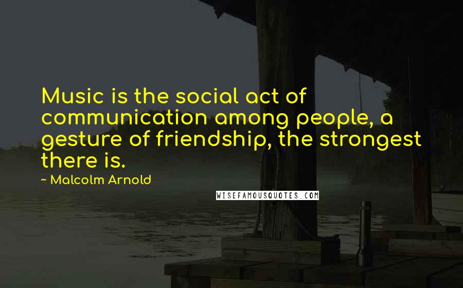 Malcolm Arnold Quotes: Music is the social act of communication among people, a gesture of friendship, the strongest there is.