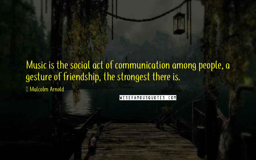 Malcolm Arnold Quotes: Music is the social act of communication among people, a gesture of friendship, the strongest there is.