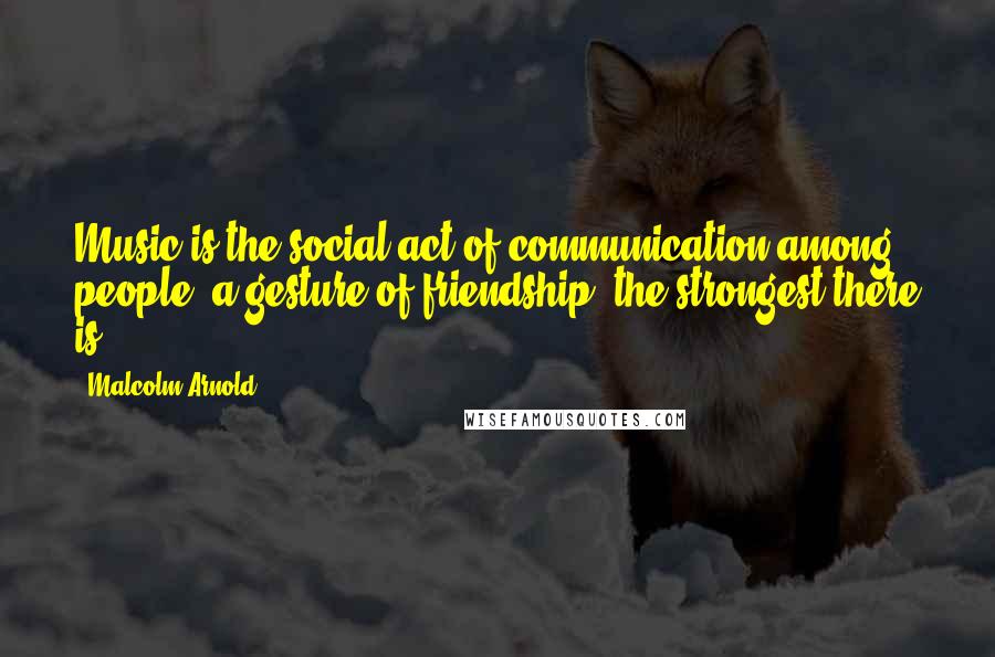 Malcolm Arnold Quotes: Music is the social act of communication among people, a gesture of friendship, the strongest there is.