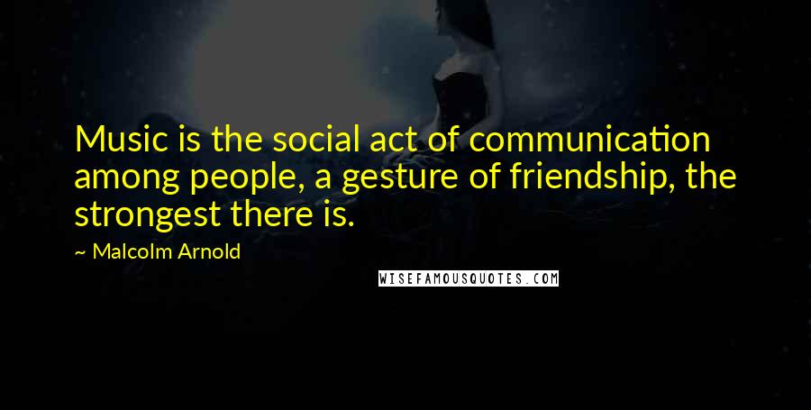 Malcolm Arnold Quotes: Music is the social act of communication among people, a gesture of friendship, the strongest there is.