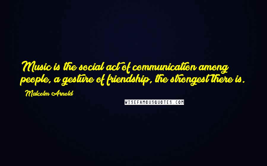 Malcolm Arnold Quotes: Music is the social act of communication among people, a gesture of friendship, the strongest there is.