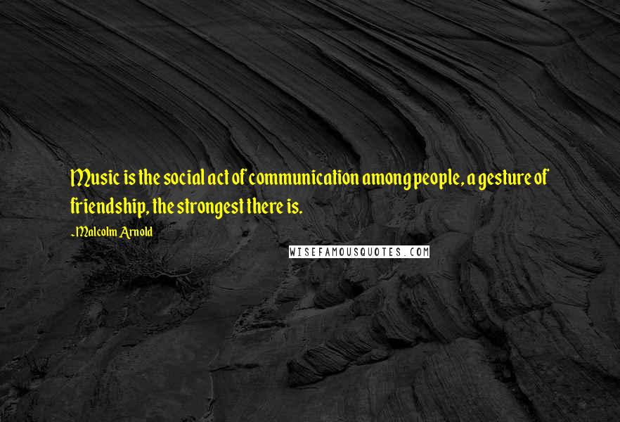 Malcolm Arnold Quotes: Music is the social act of communication among people, a gesture of friendship, the strongest there is.