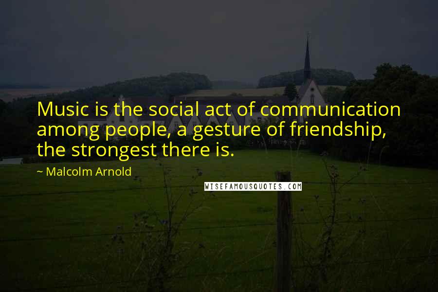 Malcolm Arnold Quotes: Music is the social act of communication among people, a gesture of friendship, the strongest there is.