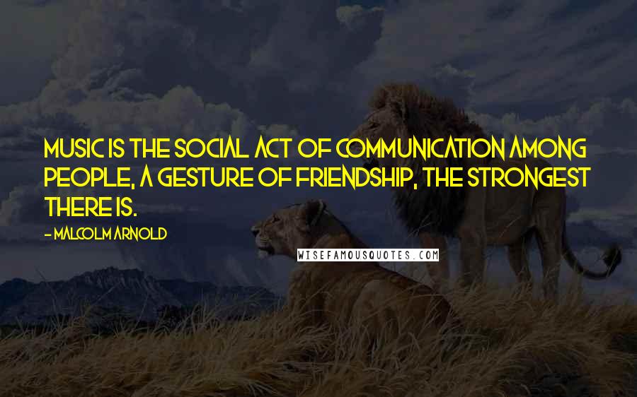 Malcolm Arnold Quotes: Music is the social act of communication among people, a gesture of friendship, the strongest there is.