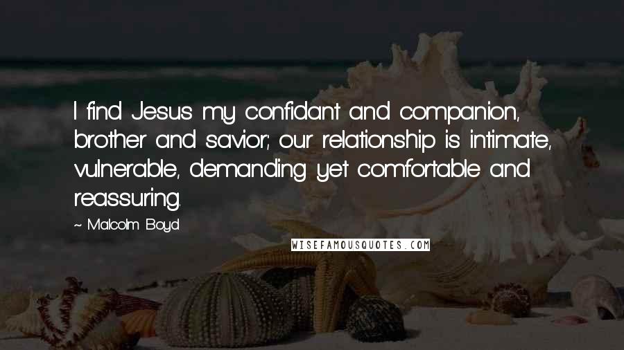 Malcolm Boyd Quotes: I find Jesus my confidant and companion, brother and savior; our relationship is intimate, vulnerable, demanding yet comfortable and reassuring.