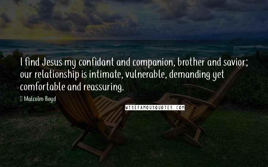 Malcolm Boyd Quotes: I find Jesus my confidant and companion, brother and savior; our relationship is intimate, vulnerable, demanding yet comfortable and reassuring.