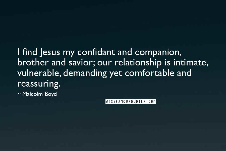 Malcolm Boyd Quotes: I find Jesus my confidant and companion, brother and savior; our relationship is intimate, vulnerable, demanding yet comfortable and reassuring.