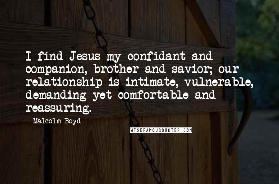 Malcolm Boyd Quotes: I find Jesus my confidant and companion, brother and savior; our relationship is intimate, vulnerable, demanding yet comfortable and reassuring.