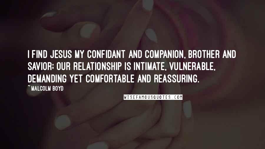 Malcolm Boyd Quotes: I find Jesus my confidant and companion, brother and savior; our relationship is intimate, vulnerable, demanding yet comfortable and reassuring.