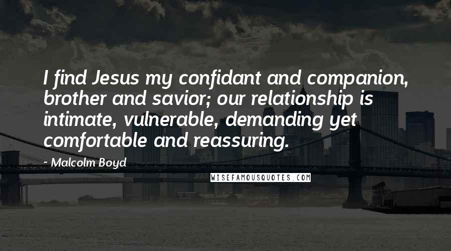 Malcolm Boyd Quotes: I find Jesus my confidant and companion, brother and savior; our relationship is intimate, vulnerable, demanding yet comfortable and reassuring.