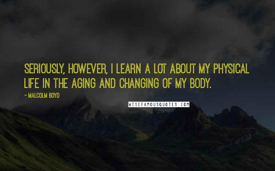 Malcolm Boyd Quotes: Seriously, however, I learn a lot about my physical life in the aging and changing of my body.