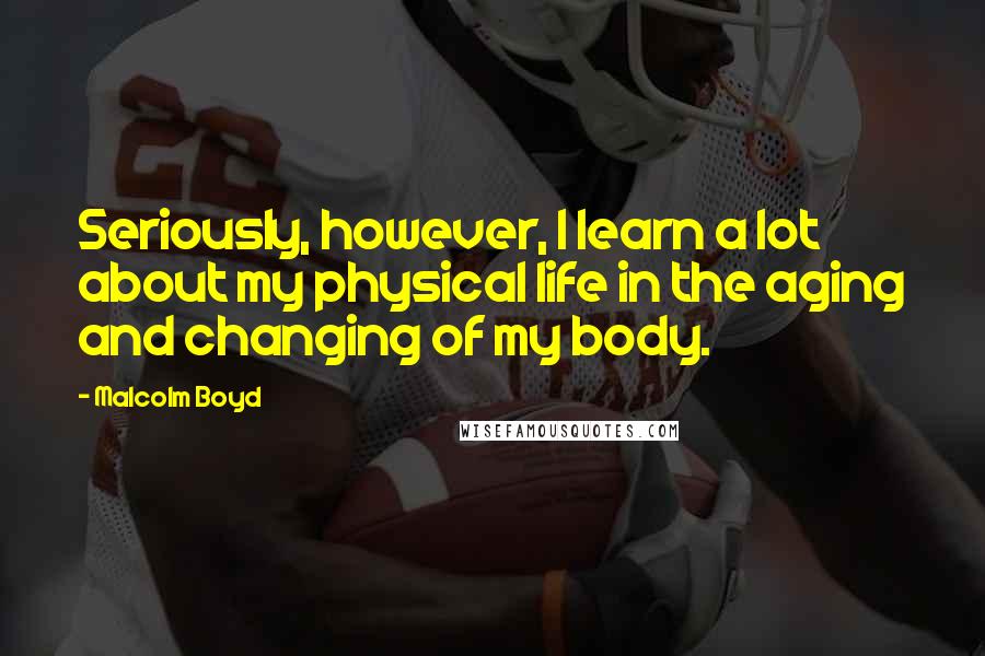 Malcolm Boyd Quotes: Seriously, however, I learn a lot about my physical life in the aging and changing of my body.