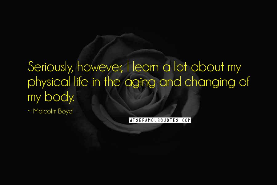 Malcolm Boyd Quotes: Seriously, however, I learn a lot about my physical life in the aging and changing of my body.