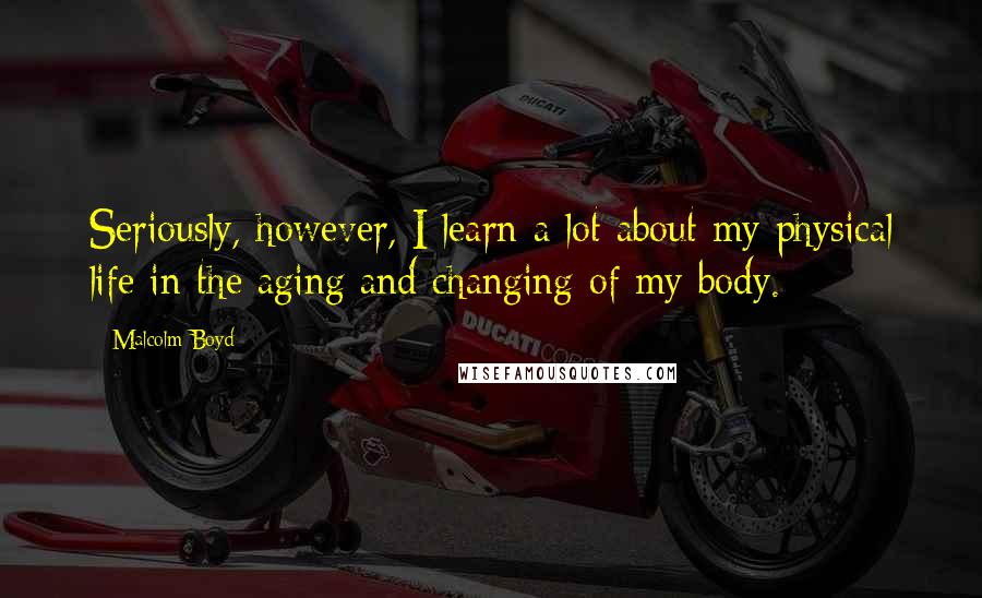 Malcolm Boyd Quotes: Seriously, however, I learn a lot about my physical life in the aging and changing of my body.