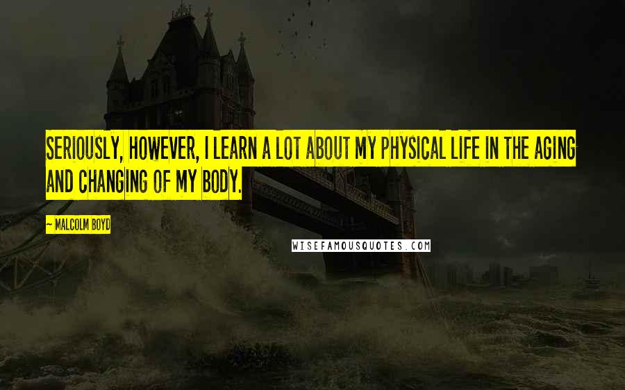 Malcolm Boyd Quotes: Seriously, however, I learn a lot about my physical life in the aging and changing of my body.