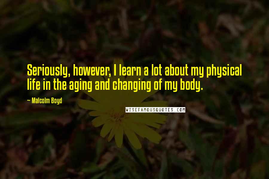 Malcolm Boyd Quotes: Seriously, however, I learn a lot about my physical life in the aging and changing of my body.