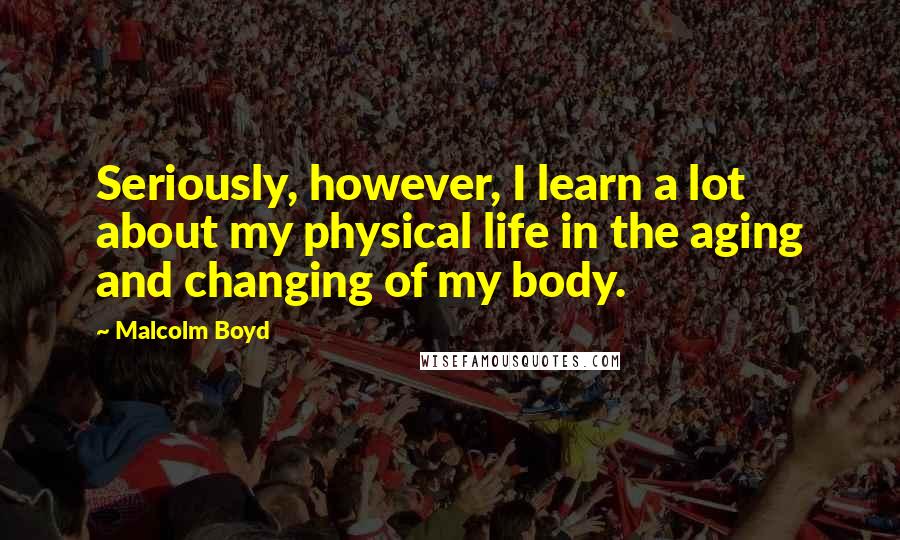 Malcolm Boyd Quotes: Seriously, however, I learn a lot about my physical life in the aging and changing of my body.