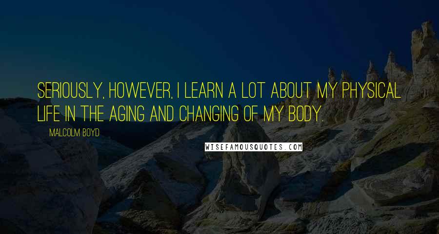 Malcolm Boyd Quotes: Seriously, however, I learn a lot about my physical life in the aging and changing of my body.