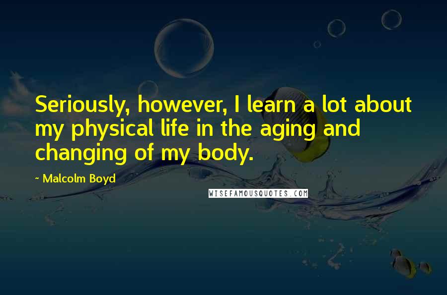 Malcolm Boyd Quotes: Seriously, however, I learn a lot about my physical life in the aging and changing of my body.