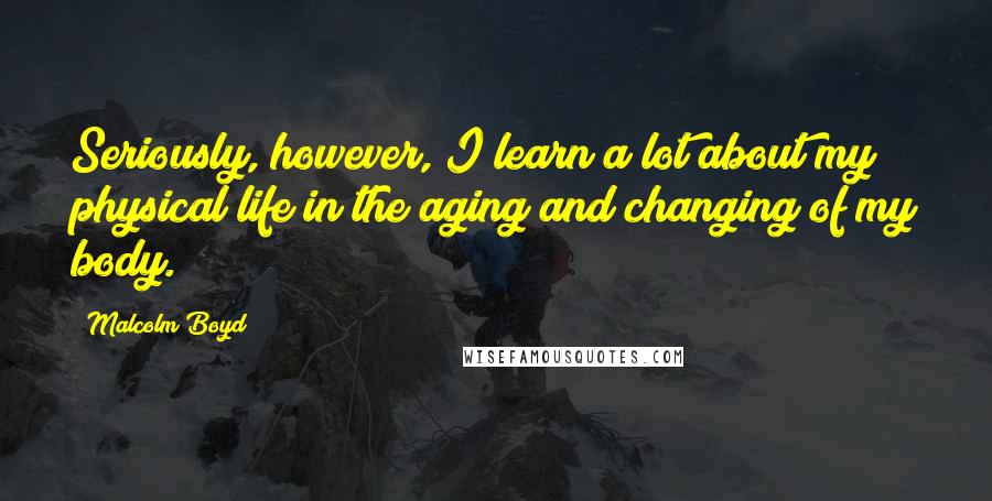 Malcolm Boyd Quotes: Seriously, however, I learn a lot about my physical life in the aging and changing of my body.
