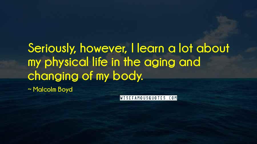 Malcolm Boyd Quotes: Seriously, however, I learn a lot about my physical life in the aging and changing of my body.