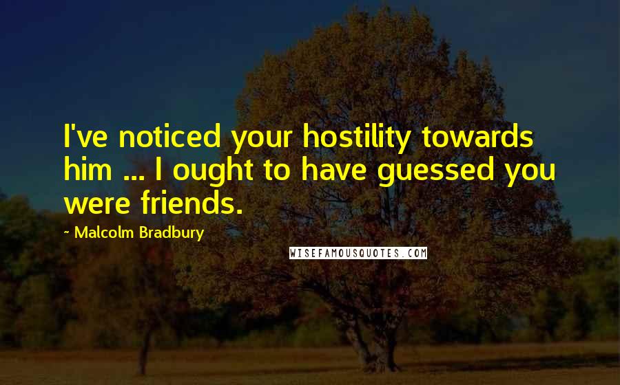 Malcolm Bradbury Quotes: I've noticed your hostility towards him ... I ought to have guessed you were friends.