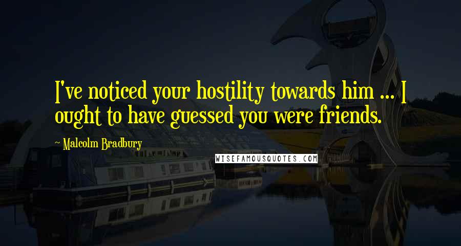 Malcolm Bradbury Quotes: I've noticed your hostility towards him ... I ought to have guessed you were friends.