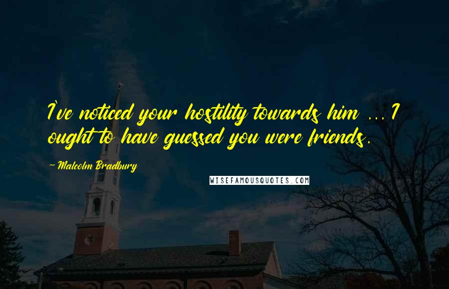 Malcolm Bradbury Quotes: I've noticed your hostility towards him ... I ought to have guessed you were friends.