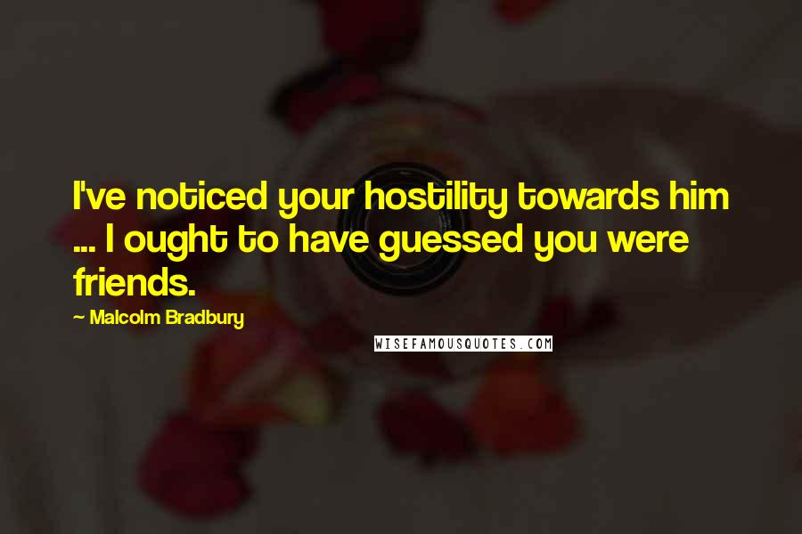 Malcolm Bradbury Quotes: I've noticed your hostility towards him ... I ought to have guessed you were friends.