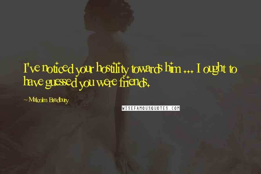 Malcolm Bradbury Quotes: I've noticed your hostility towards him ... I ought to have guessed you were friends.