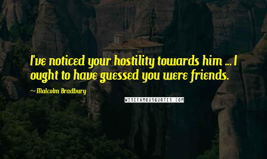 Malcolm Bradbury Quotes: I've noticed your hostility towards him ... I ought to have guessed you were friends.