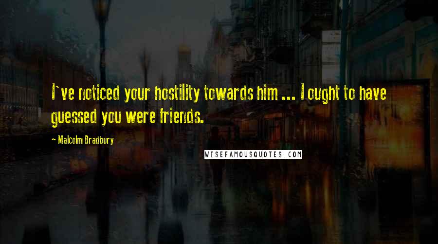 Malcolm Bradbury Quotes: I've noticed your hostility towards him ... I ought to have guessed you were friends.