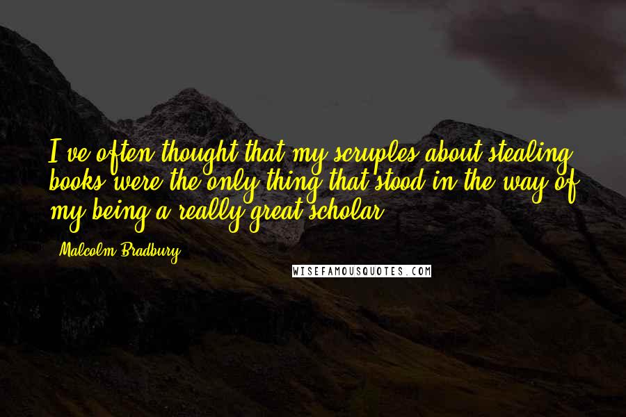 Malcolm Bradbury Quotes: I've often thought that my scruples about stealing books were the only thing that stood in the way of my being a really great scholar.