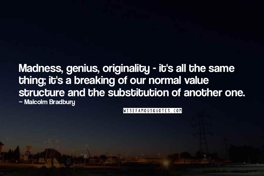 Malcolm Bradbury Quotes: Madness, genius, originality - it's all the same thing; it's a breaking of our normal value structure and the substitution of another one.