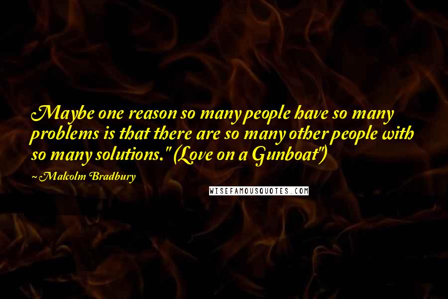 Malcolm Bradbury Quotes: Maybe one reason so many people have so many problems is that there are so many other people with so many solutions." (Love on a Gunboat")