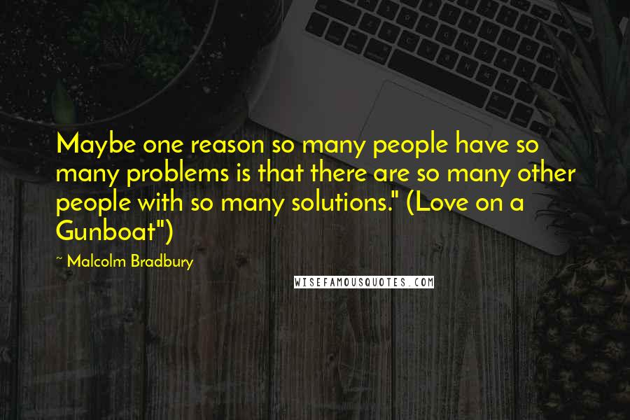 Malcolm Bradbury Quotes: Maybe one reason so many people have so many problems is that there are so many other people with so many solutions." (Love on a Gunboat")