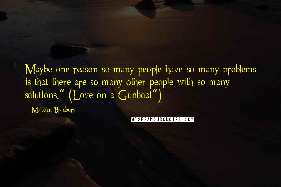 Malcolm Bradbury Quotes: Maybe one reason so many people have so many problems is that there are so many other people with so many solutions." (Love on a Gunboat")