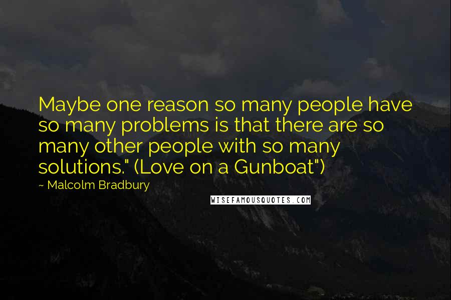 Malcolm Bradbury Quotes: Maybe one reason so many people have so many problems is that there are so many other people with so many solutions." (Love on a Gunboat")