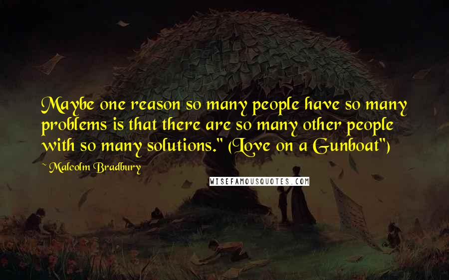 Malcolm Bradbury Quotes: Maybe one reason so many people have so many problems is that there are so many other people with so many solutions." (Love on a Gunboat")