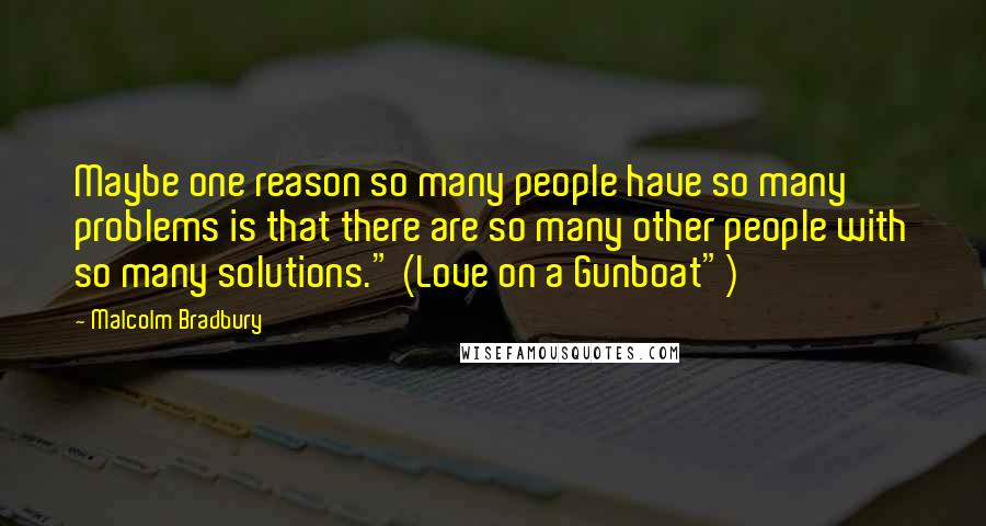 Malcolm Bradbury Quotes: Maybe one reason so many people have so many problems is that there are so many other people with so many solutions." (Love on a Gunboat")