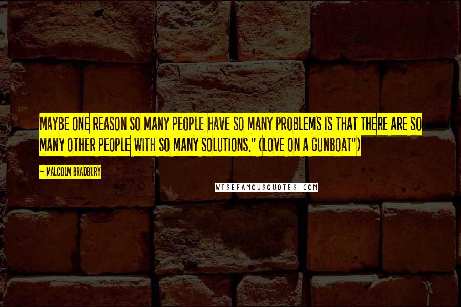 Malcolm Bradbury Quotes: Maybe one reason so many people have so many problems is that there are so many other people with so many solutions." (Love on a Gunboat")