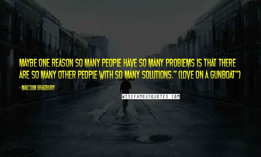 Malcolm Bradbury Quotes: Maybe one reason so many people have so many problems is that there are so many other people with so many solutions." (Love on a Gunboat")