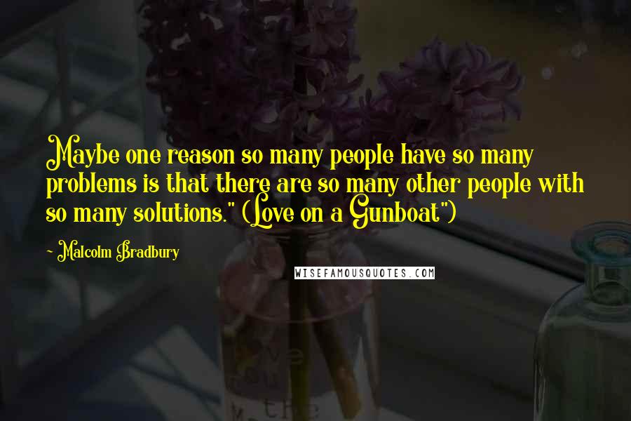 Malcolm Bradbury Quotes: Maybe one reason so many people have so many problems is that there are so many other people with so many solutions." (Love on a Gunboat")