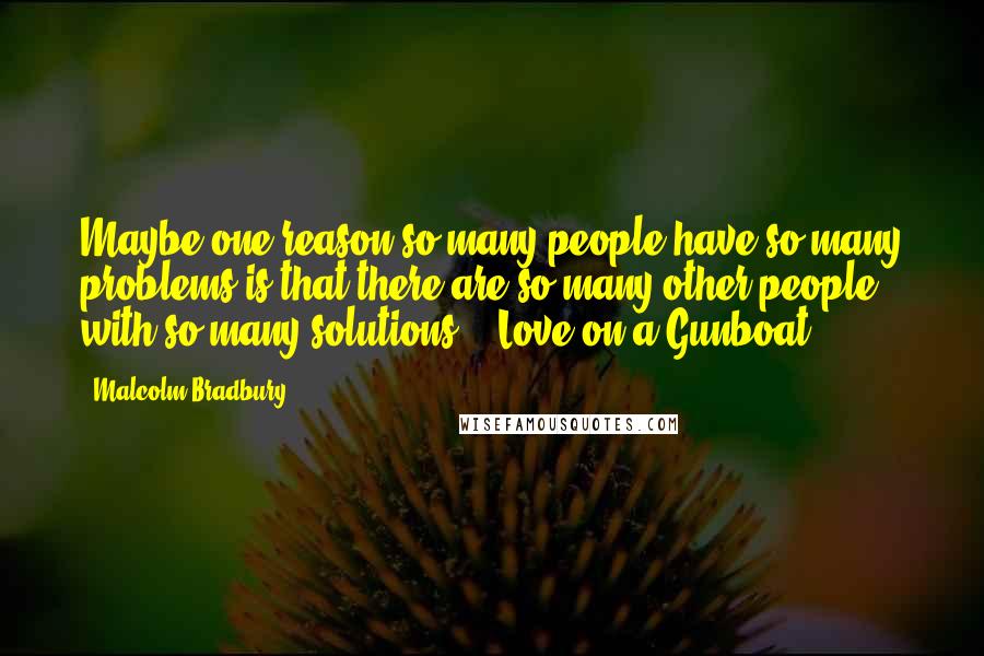 Malcolm Bradbury Quotes: Maybe one reason so many people have so many problems is that there are so many other people with so many solutions." (Love on a Gunboat")