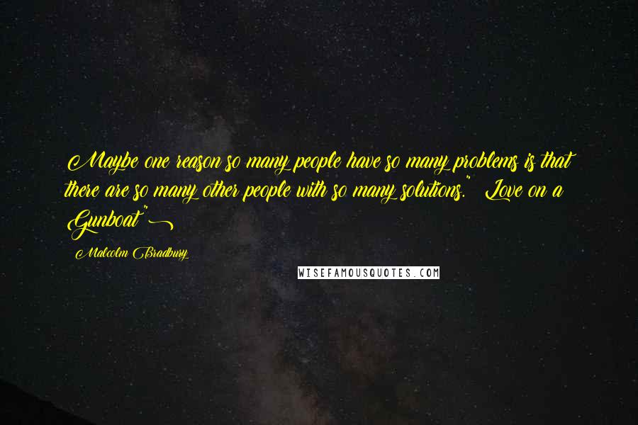 Malcolm Bradbury Quotes: Maybe one reason so many people have so many problems is that there are so many other people with so many solutions." (Love on a Gunboat")