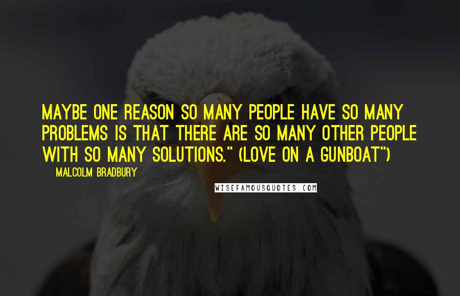 Malcolm Bradbury Quotes: Maybe one reason so many people have so many problems is that there are so many other people with so many solutions." (Love on a Gunboat")