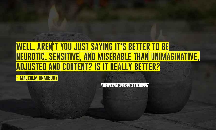 Malcolm Bradbury Quotes: Well, aren't you just saying it's better to be neurotic, sensitive, and miserable than unimaginative, adjusted and content? Is it really better?