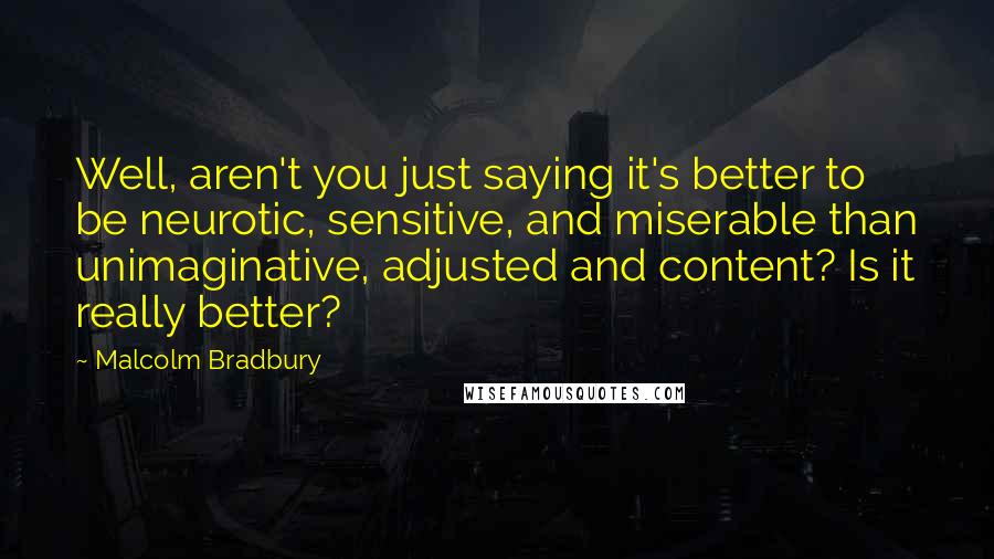 Malcolm Bradbury Quotes: Well, aren't you just saying it's better to be neurotic, sensitive, and miserable than unimaginative, adjusted and content? Is it really better?