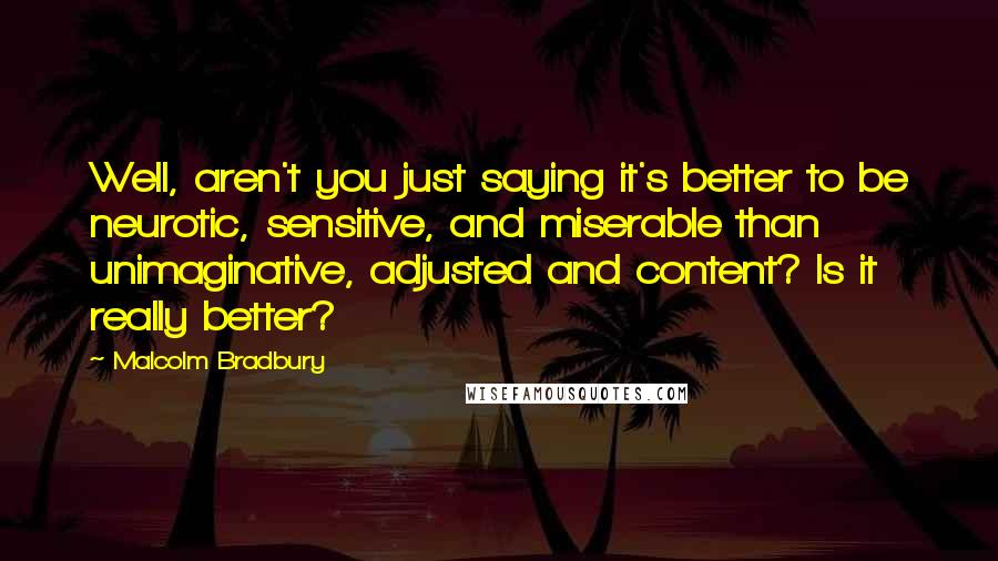 Malcolm Bradbury Quotes: Well, aren't you just saying it's better to be neurotic, sensitive, and miserable than unimaginative, adjusted and content? Is it really better?