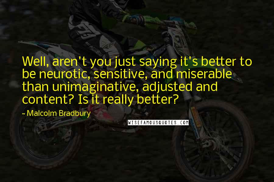 Malcolm Bradbury Quotes: Well, aren't you just saying it's better to be neurotic, sensitive, and miserable than unimaginative, adjusted and content? Is it really better?